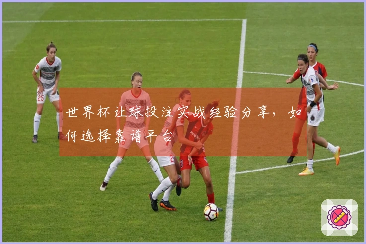 世界杯让球投注实战经验分享，如何选择靠谱平台
