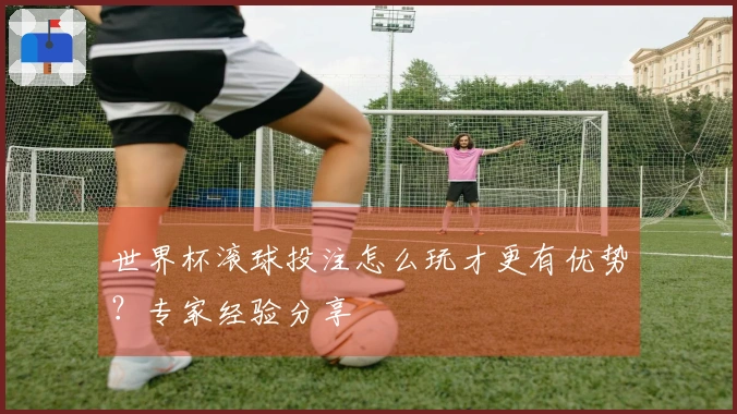 世界杯滚球投注怎么玩才更有优势？专家经验分享
