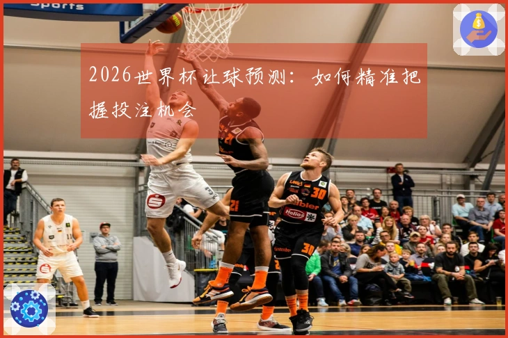 2026世界杯让球预测：如何精准把握投注机会