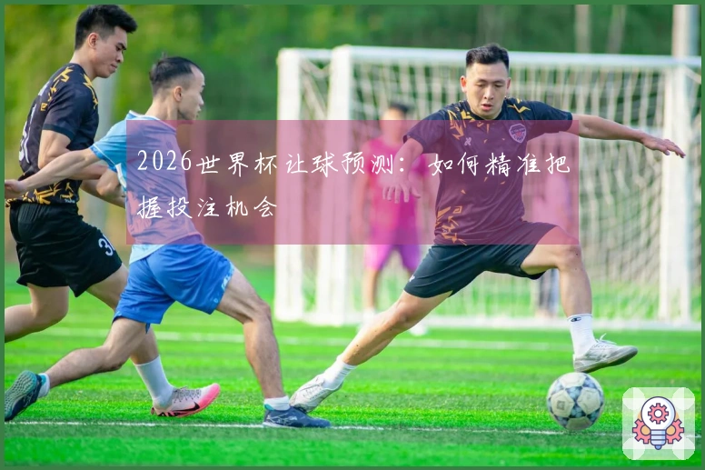 2026世界杯让球预测：如何精准把握投注机会